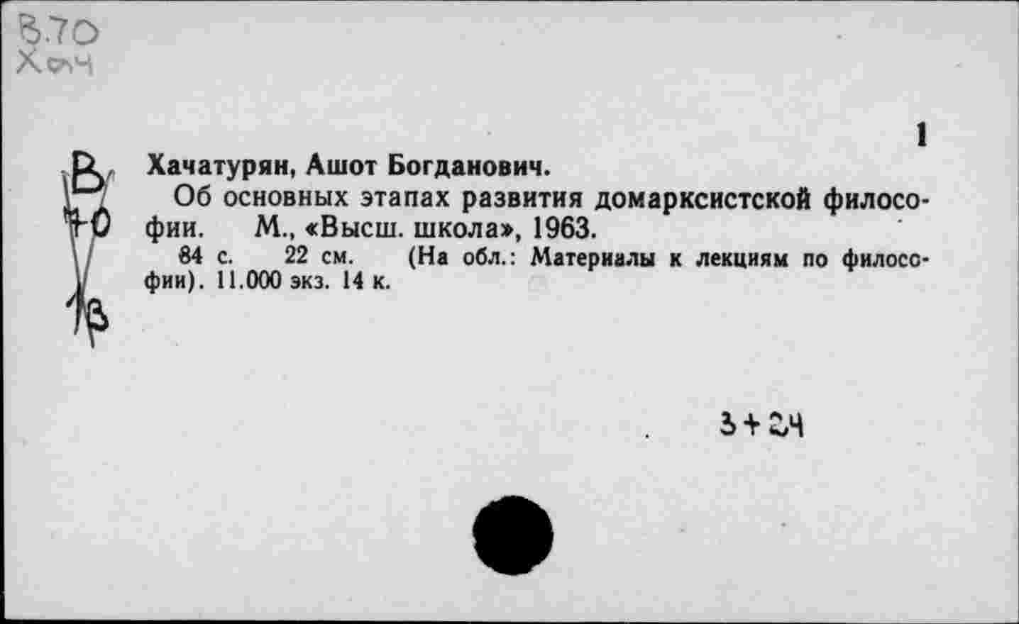 ﻿1
Хачатурян, Ашот Богданович.
Об основных этапах развития домарксистской философии. М., «Высш. школа>, 1963.
84 с. 22 см. (На обл.: Материалы к лекциям по философии). 11.000 экз. 14 к.
